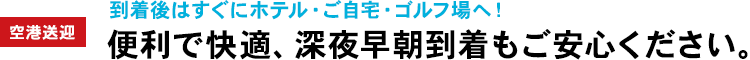 空港送迎：到着後はすぐにホテル・ご自宅・ゴルフ場へ！便利で快適、深夜早朝到着もご安心ください。